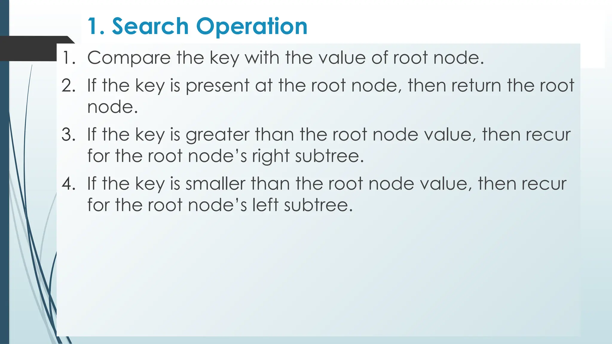 1. Search Operation
1. Compare the key with the value of root node.
2. If the key is present at the root node, then return the root
node.
3. If the key is greater than the root node value, then recur
for the root node’s right subtree.
4. If the key is smaller than the root node value, then recur
for the root node’s left subtree.
 