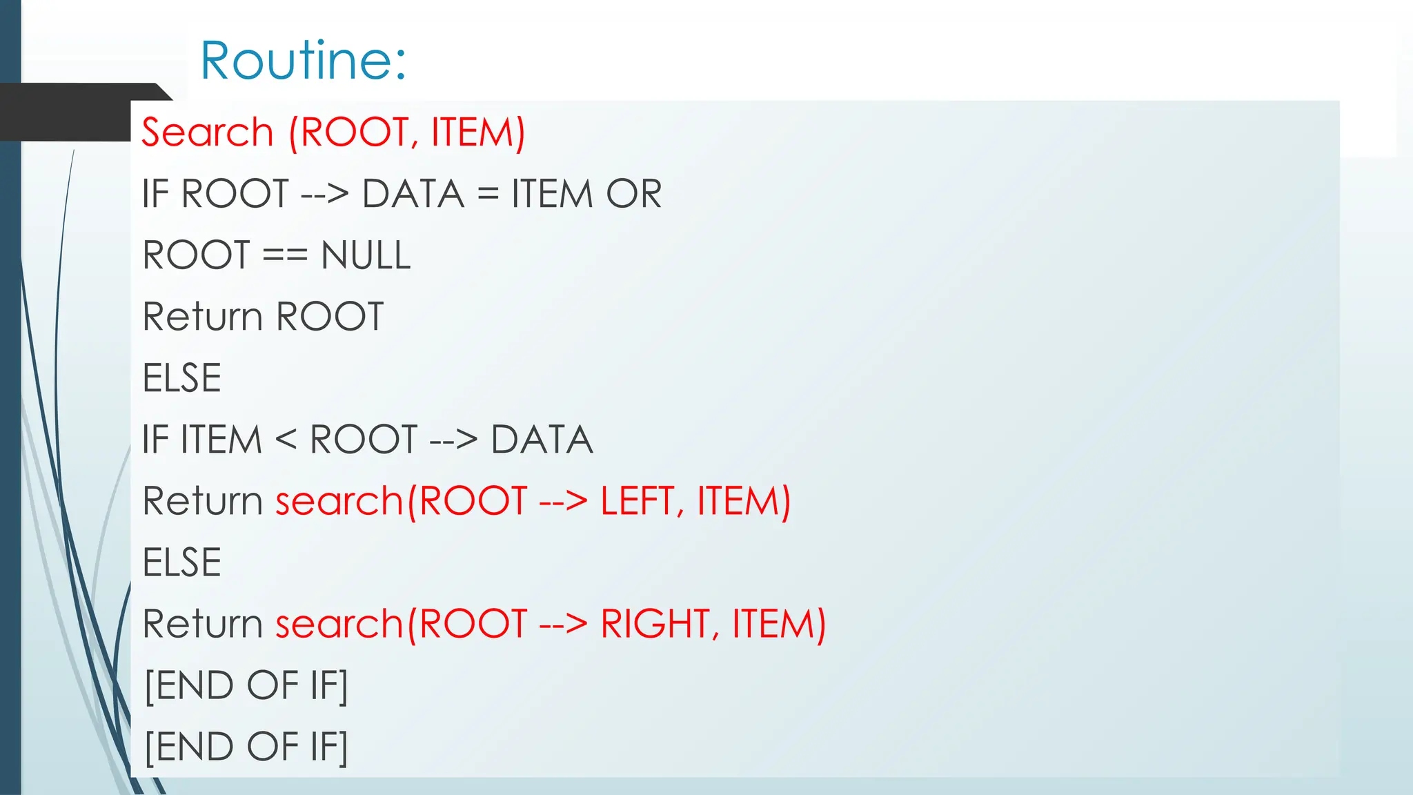Routine:
Search (ROOT, ITEM)
IF ROOT --> DATA = ITEM OR
ROOT == NULL
Return ROOT
ELSE
IF ITEM < ROOT --> DATA
Return search(ROOT --> LEFT, ITEM)
ELSE
Return search(ROOT --> RIGHT, ITEM)
[END OF IF]
[END OF IF]
 