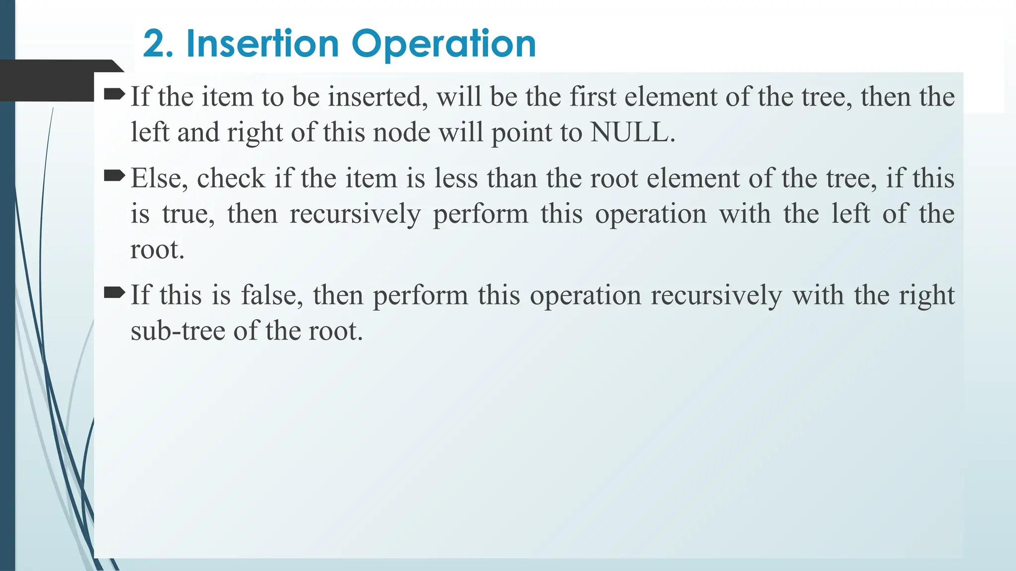 2. Insertion Operation
If the item to be inserted, will be the first element of the tree, then the
left and right of this node will point to NULL.
Else, check if the item is less than the root element of the tree, if this
is true, then recursively perform this operation with the left of the
root.
If this is false, then perform this operation recursively with the right
sub-tree of the root.
 