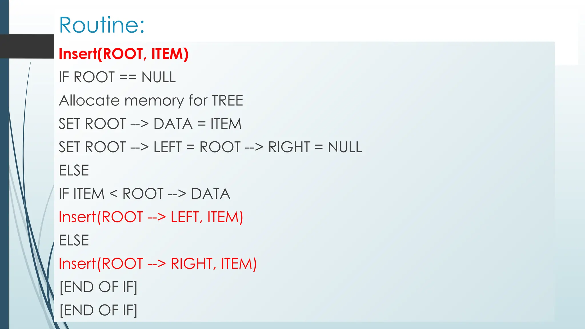 Routine:
Insert(ROOT, ITEM)
IF ROOT == NULL
Allocate memory for TREE
SET ROOT --> DATA = ITEM
SET ROOT --> LEFT = ROOT --> RIGHT = NULL
ELSE
IF ITEM < ROOT --> DATA
Insert(ROOT --> LEFT, ITEM)
ELSE
Insert(ROOT --> RIGHT, ITEM)
[END OF IF]
[END OF IF]
 