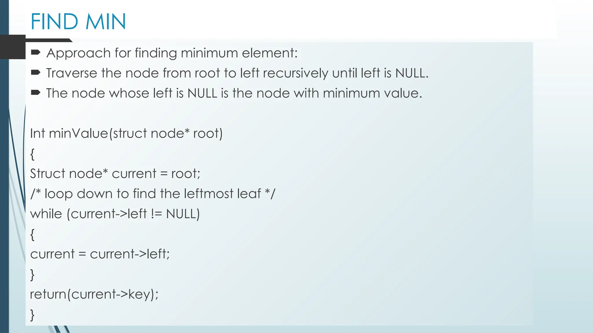 FIND MIN
 Approach for finding minimum element:
 Traverse the node from root to left recursively until left is NULL.
 The node whose left is NULL is the node with minimum value.
Int minValue(struct node* root)
{
Struct node* current = root;
/* loop down to find the leftmost leaf */
while (current->left != NULL)
{
current = current->left;
}
return(current->key);
}
 