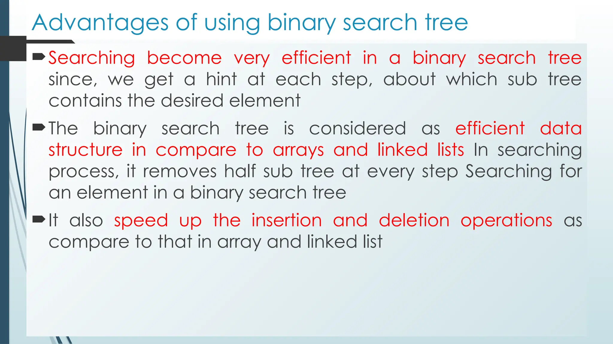 Advantages of using binary search tree
Searching become very efficient in a binary search tree
since, we get a hint at each step, about which sub tree
contains the desired element
The binary search tree is considered as efficient data
structure in compare to arrays and linked lists In searching
process, it removes half sub tree at every step Searching for
an element in a binary search tree
It also speed up the insertion and deletion operations as
compare to that in array and linked list
 