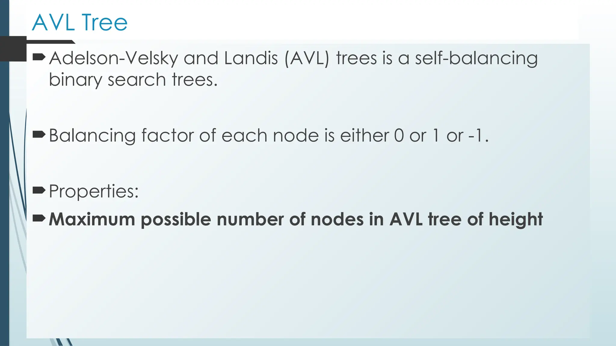 AVL Tree
Adelson-Velsky and Landis (AVL) trees is a self-balancing
binary search trees.
Balancing factor of each node is either 0 or 1 or -1.
Properties:
Maximum possible number of nodes in AVL tree of height
 