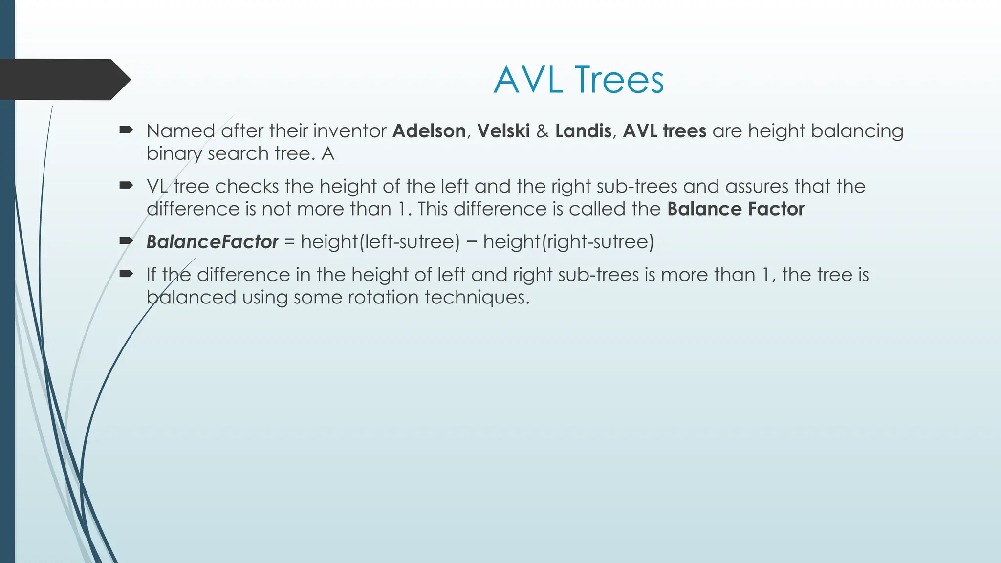AVL Trees
 Named after their inventor Adelson, Velski & Landis, AVL trees are height balancing
binary search tree. A
 VL tree checks the height of the left and the right sub-trees and assures that the
difference is not more than 1. This difference is called the Balance Factor
 BalanceFactor = height(left-sutree) − height(right-sutree)
 If the difference in the height of left and right sub-trees is more than 1, the tree is
balanced using some rotation techniques.
 
