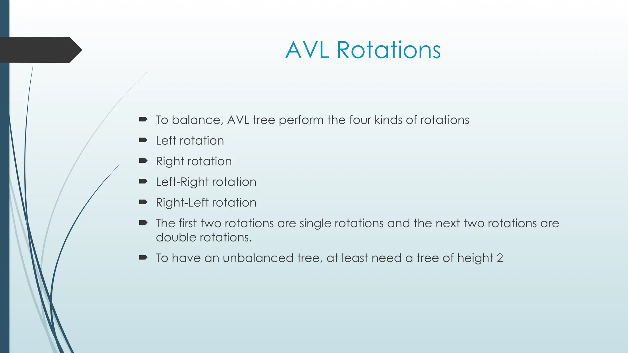 AVL Rotations
 To balance, AVL tree perform the four kinds of rotations
 Left rotation
 Right rotation
 Left-Right rotation
 Right-Left rotation
 The first two rotations are single rotations and the next two rotations are
double rotations.
 To have an unbalanced tree, at least need a tree of height 2
 