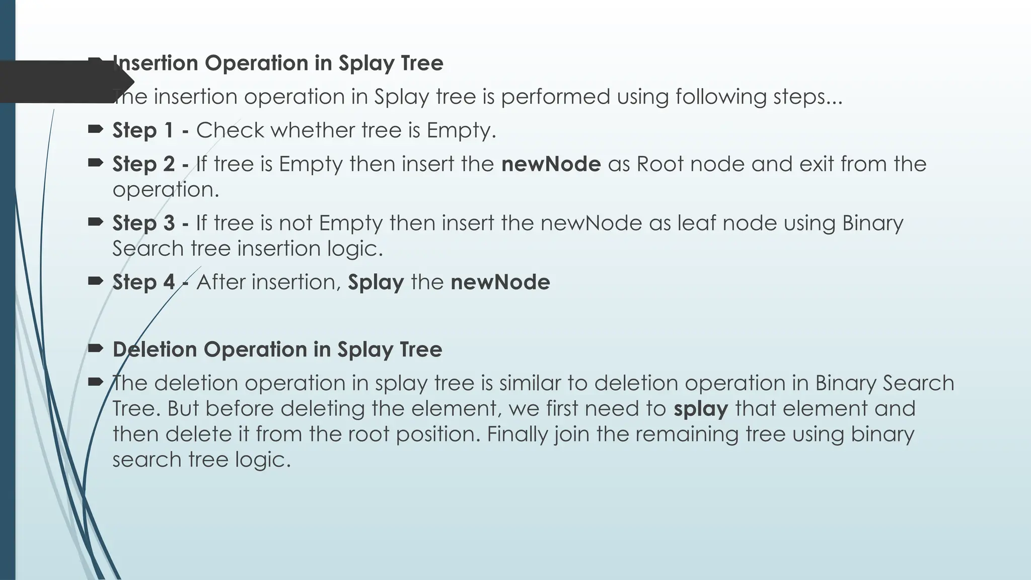 Insertion Operation in Splay Tree
 The insertion operation in Splay tree is performed using following steps...
 Step 1 - Check whether tree is Empty.
 Step 2 - If tree is Empty then insert the newNode as Root node and exit from the
operation.
 Step 3 - If tree is not Empty then insert the newNode as leaf node using Binary
Search tree insertion logic.
 Step 4 - After insertion, Splay the newNode
 Deletion Operation in Splay Tree
 The deletion operation in splay tree is similar to deletion operation in Binary Search
Tree. But before deleting the element, we first need to splay that element and
then delete it from the root position. Finally join the remaining tree using binary
search tree logic.
 