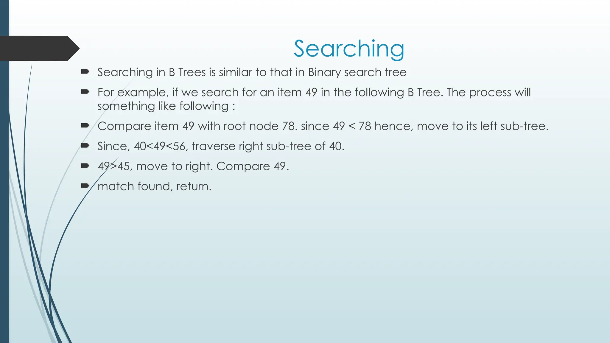 Searching
 Searching in B Trees is similar to that in Binary search tree
 For example, if we search for an item 49 in the following B Tree. The process will
something like following :
 Compare item 49 with root node 78. since 49 < 78 hence, move to its left sub-tree.
 Since, 40<49<56, traverse right sub-tree of 40.
 49>45, move to right. Compare 49.
 match found, return.
 