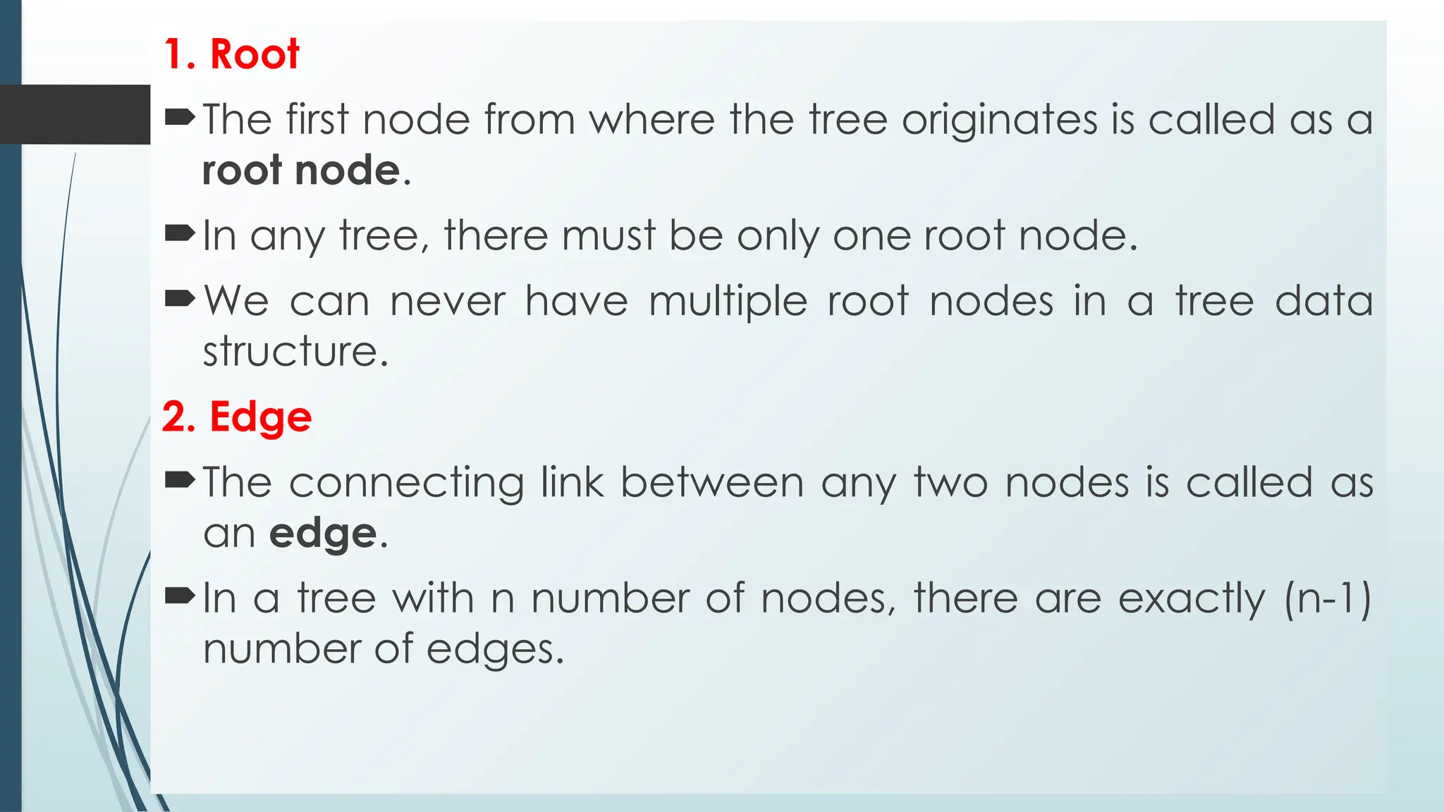 1. Root
The first node from where the tree originates is called as a
root node.
In any tree, there must be only one root node.
We can never have multiple root nodes in a tree data
structure.
2. Edge
The connecting link between any two nodes is called as
an edge.
In a tree with n number of nodes, there are exactly (n-1)
number of edges.
 