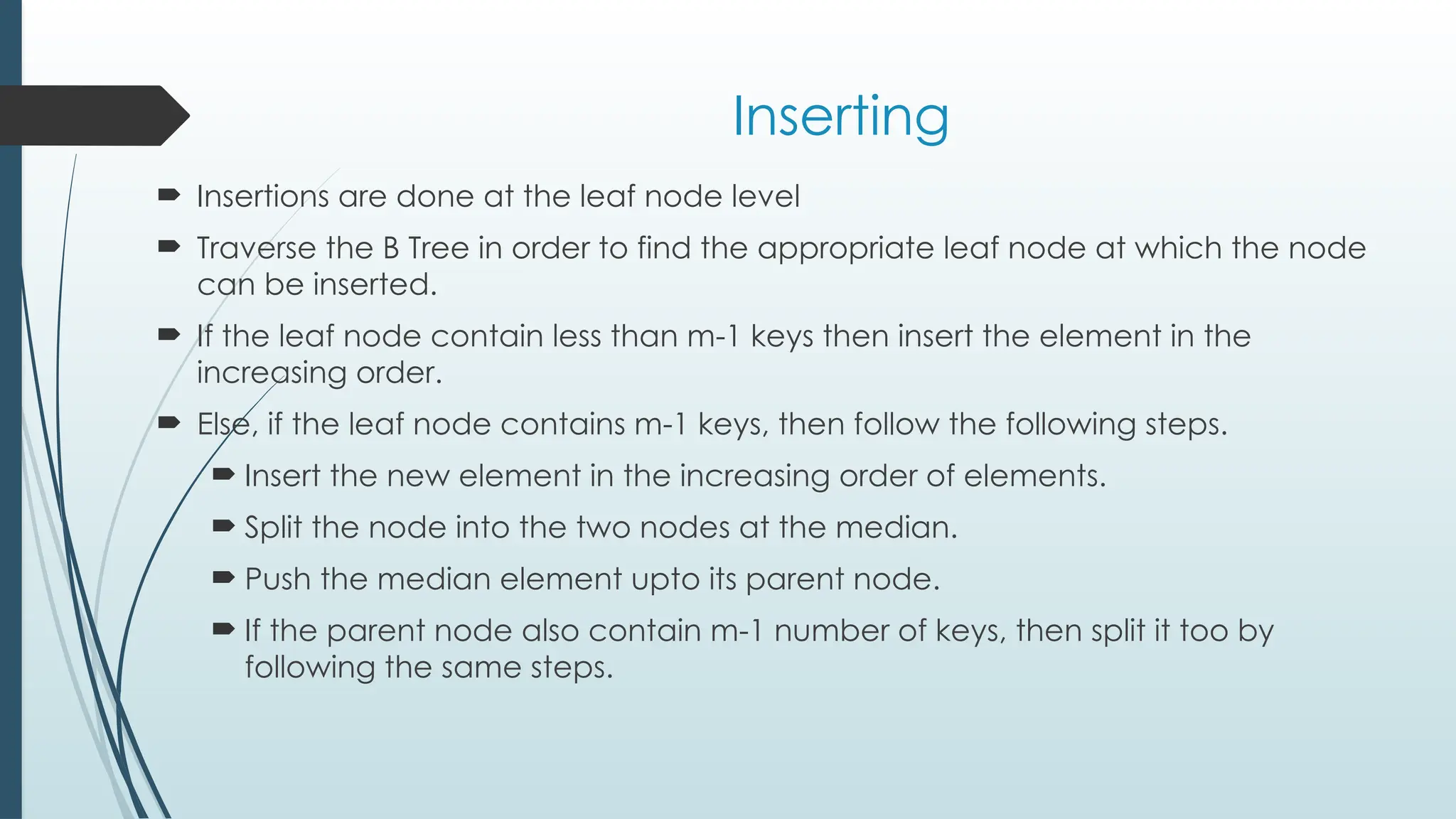Inserting
 Insertions are done at the leaf node level
 Traverse the B Tree in order to find the appropriate leaf node at which the node
can be inserted.
 If the leaf node contain less than m-1 keys then insert the element in the
increasing order.
 Else, if the leaf node contains m-1 keys, then follow the following steps.
 Insert the new element in the increasing order of elements.
 Split the node into the two nodes at the median.
 Push the median element upto its parent node.
 If the parent node also contain m-1 number of keys, then split it too by
following the same steps.
 