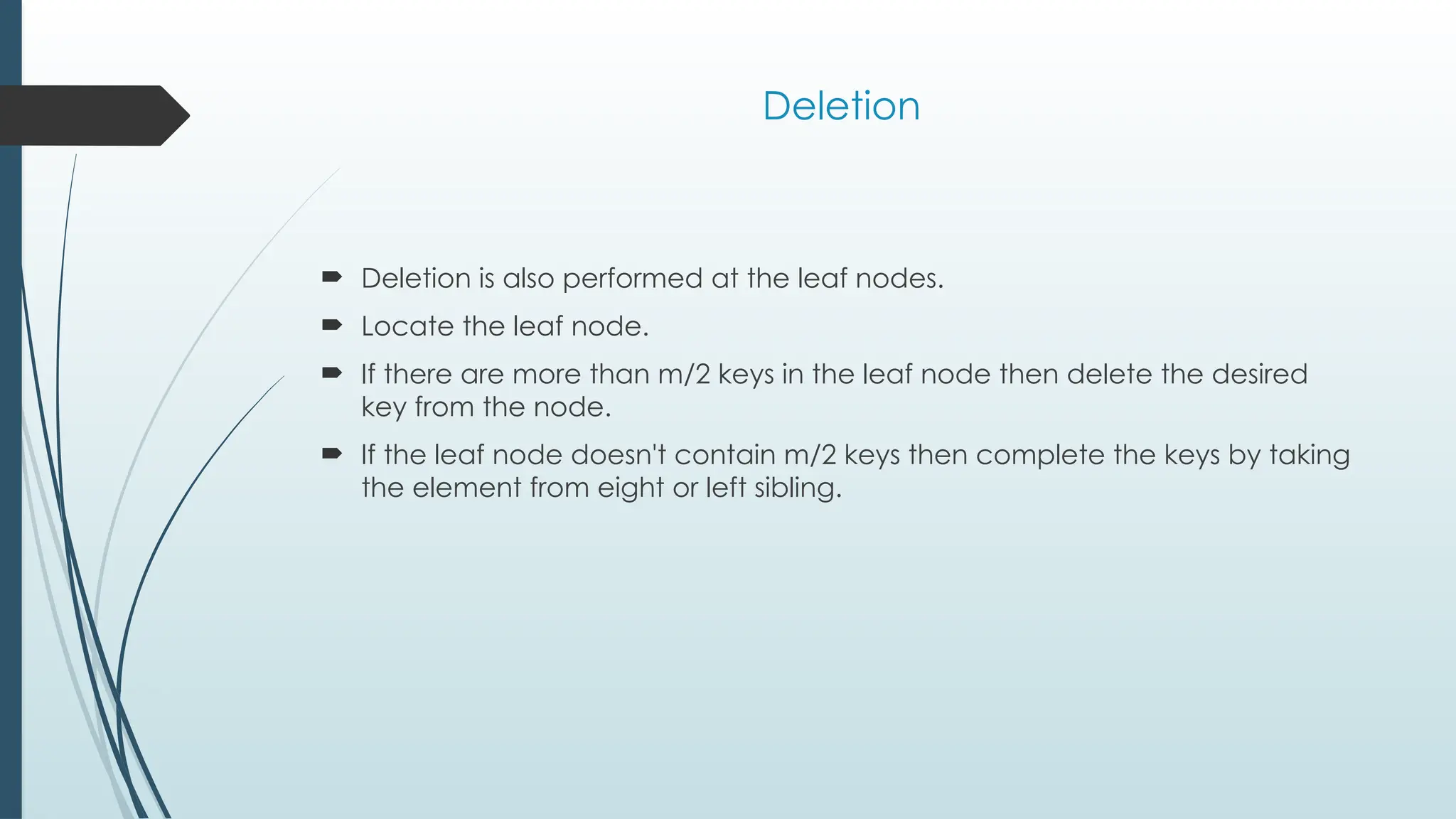 Deletion
 Deletion is also performed at the leaf nodes.
 Locate the leaf node.
 If there are more than m/2 keys in the leaf node then delete the desired
key from the node.
 If the leaf node doesn't contain m/2 keys then complete the keys by taking
the element from eight or left sibling.
 