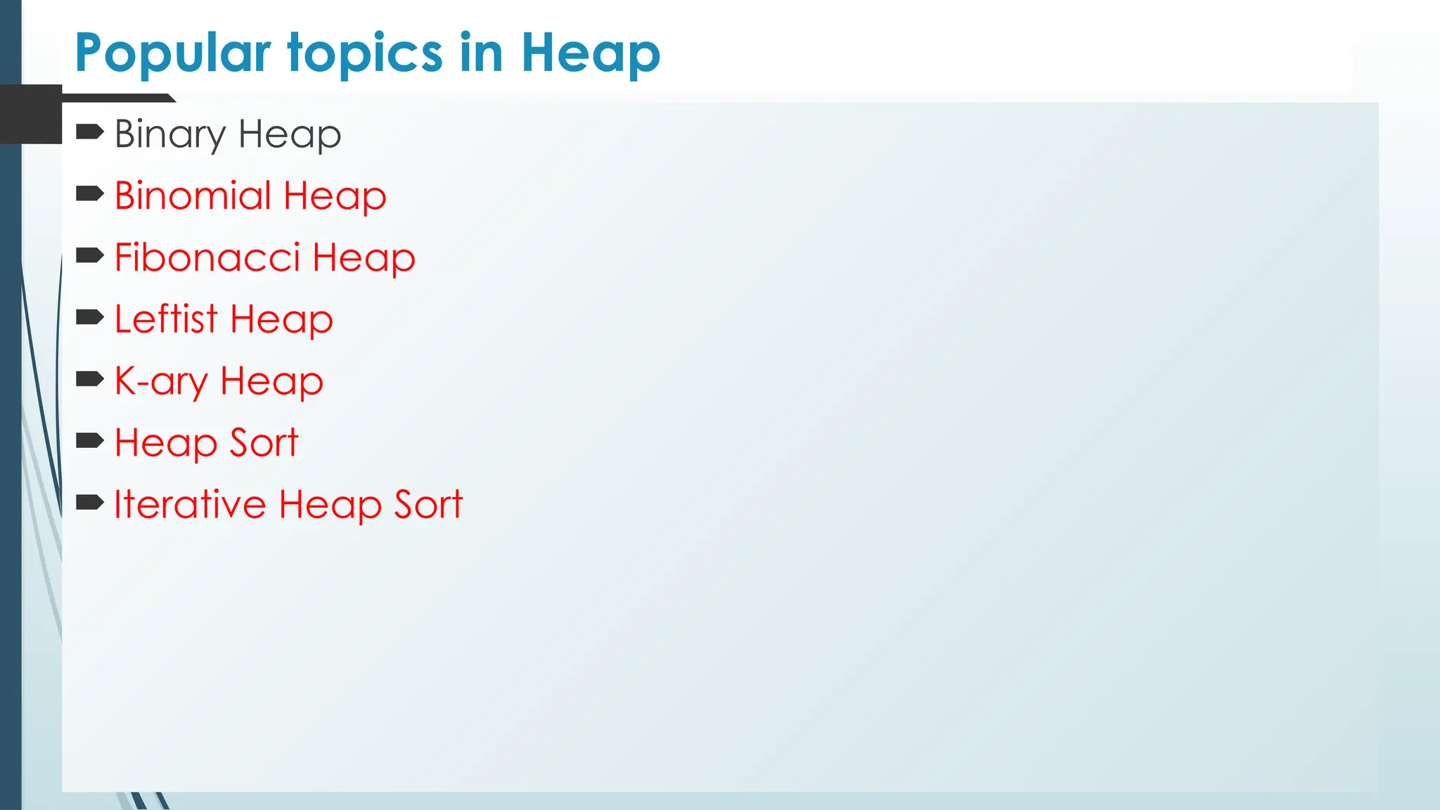 Popular topics in Heap
 Binary Heap
 Binomial Heap
 Fibonacci Heap
 Leftist Heap
 K-ary Heap
 Heap Sort
 Iterative Heap Sort
 