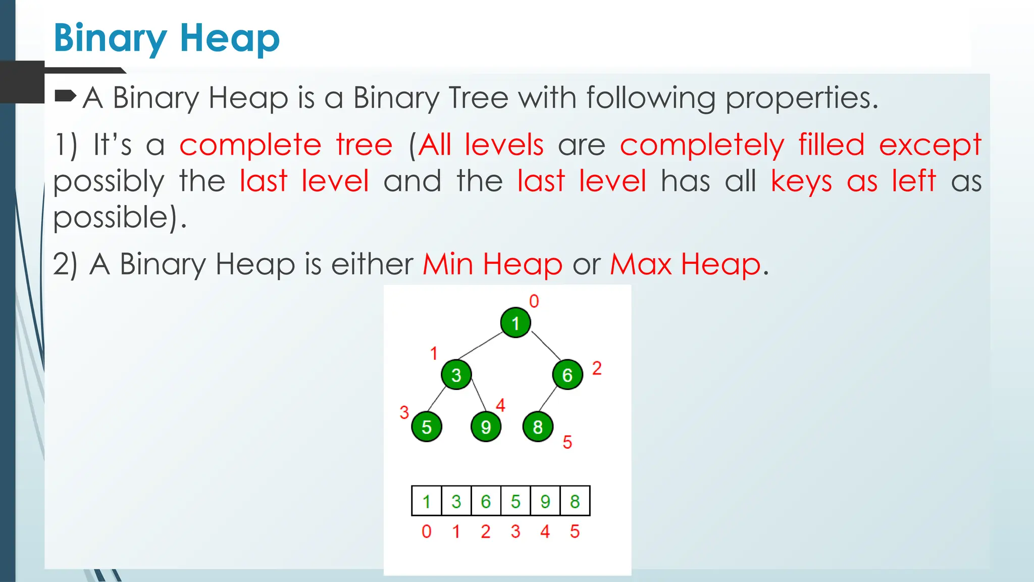Binary Heap
A Binary Heap is a Binary Tree with following properties.
1) It’s a complete tree (All levels are completely filled except
possibly the last level and the last level has all keys as left as
possible).
2) A Binary Heap is either Min Heap or Max Heap.
 