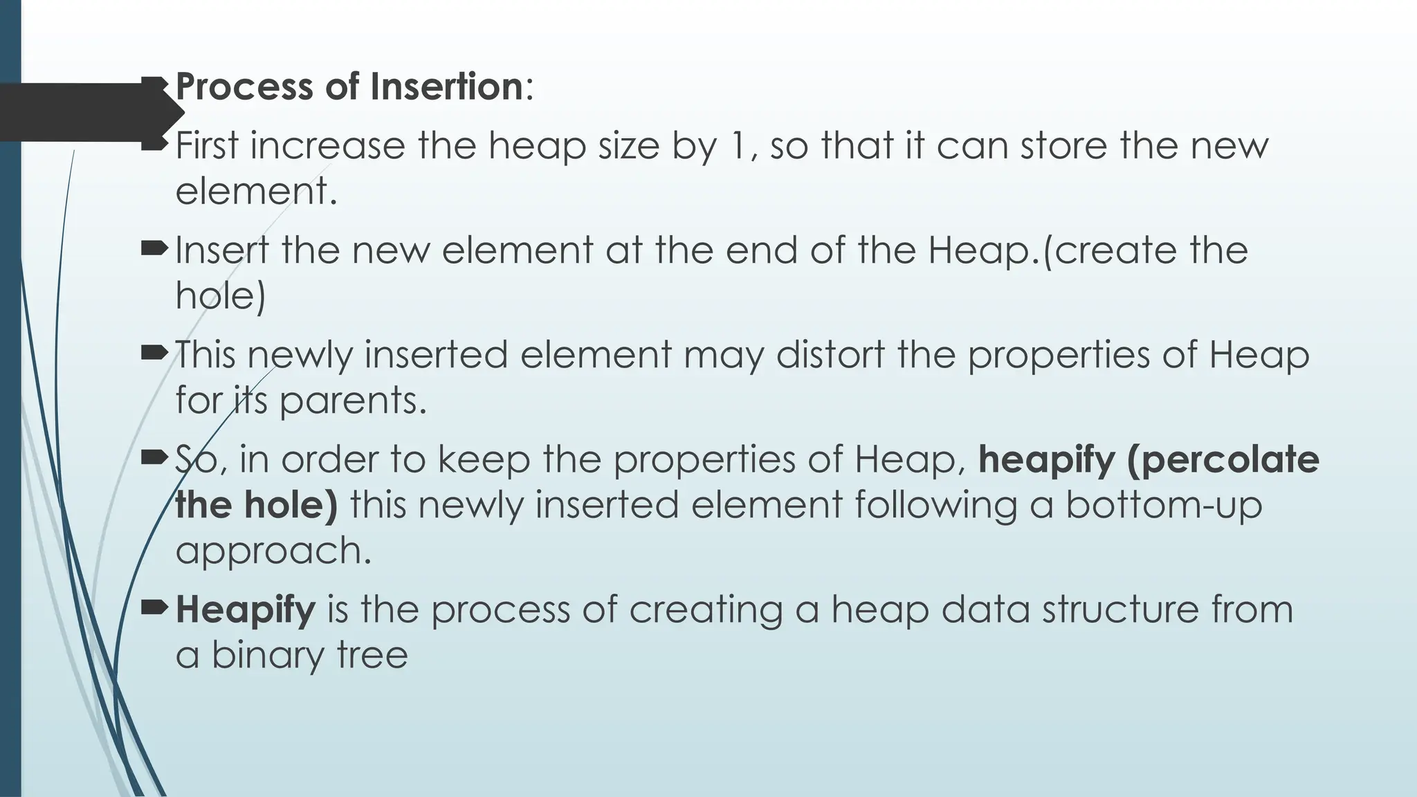 Process of Insertion:
First increase the heap size by 1, so that it can store the new
element.
Insert the new element at the end of the Heap.(create the
hole)
This newly inserted element may distort the properties of Heap
for its parents.
So, in order to keep the properties of Heap, heapify (percolate
the hole) this newly inserted element following a bottom-up
approach.
Heapify is the process of creating a heap data structure from
a binary tree
 