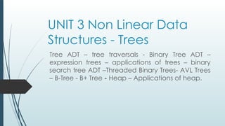 UNIT 3 Non Linear Data
Structures - Trees
Tree ADT – tree traversals - Binary Tree ADT –
expression trees – applications of trees – binary
search tree ADT –Threaded Binary Trees- AVL Trees
– B-Tree - B+ Tree - Heap – Applications of heap.
 