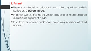 3. Parent
The node which has a branch from it to any other node is
called as a parent node.
In other words, the node which has one or more children
is called as a parent node.
In a tree, a parent node can have any number of child
nodes.
 