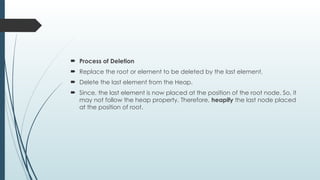  Process of Deletion
 Replace the root or element to be deleted by the last element.
 Delete the last element from the Heap.
 Since, the last element is now placed at the position of the root node. So, it
may not follow the heap property. Therefore, heapify the last node placed
at the position of root.
 