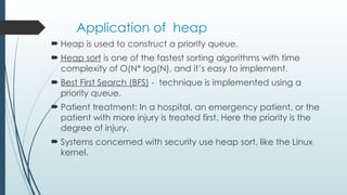 Application of heap
 Heap is used to construct a priority queue.
 Heap sort is one of the fastest sorting algorithms with time
complexity of O(N* log(N), and it’s easy to implement.
 Best First Search (BFS) - technique is implemented using a
priority queue.
 Patient treatment: In a hospital, an emergency patient, or the
patient with more injury is treated first. Here the priority is the
degree of injury.
 Systems concerned with security use heap sort, like the Linux
kernel.
 