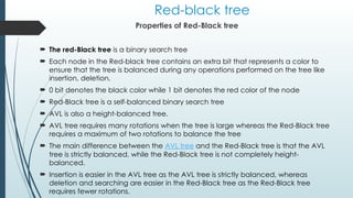 Red-black tree
Properties of Red-Black tree
 The red-Black tree is a binary search tree
 Each node in the Red-black tree contains an extra bit that represents a color to
ensure that the tree is balanced during any operations performed on the tree like
insertion, deletion.
 0 bit denotes the black color while 1 bit denotes the red color of the node
 Red-Black tree is a self-balanced binary search tree
 AVL is also a height-balanced tree.
 AVL tree requires many rotations when the tree is large whereas the Red-Black tree
requires a maximum of two rotations to balance the tree
 The main difference between the AVL tree and the Red-Black tree is that the AVL
tree is strictly balanced, while the Red-Black tree is not completely height-
balanced.
 Insertion is easier in the AVL tree as the AVL tree is strictly balanced, whereas
deletion and searching are easier in the Red-Black tree as the Red-Black tree
requires fewer rotations.
 