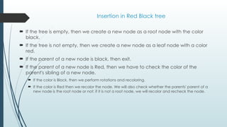 Insertion in Red Black tree
 If the tree is empty, then we create a new node as a root node with the color
black.
 If the tree is not empty, then we create a new node as a leaf node with a color
red.
 If the parent of a new node is black, then exit.
 If the parent of a new node is Red, then we have to check the color of the
parent's sibling of a new node.
 If the color is Black, then we perform rotations and recoloring.
 If the color is Red then we recolor the node. We will also check whether the parents' parent of a
new node is the root node or not; if it is not a root node, we will recolor and recheck the node.
 