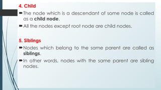 4. Child
The node which is a descendant of some node is called
as a child node.
All the nodes except root node are child nodes.
5. Siblings
Nodes which belong to the same parent are called as
siblings.
In other words, nodes with the same parent are sibling
nodes.
 