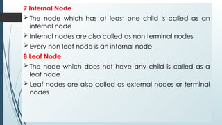 7 Internal Node
 The node which has at least one child is called as an
internal node
 Internal nodes are also called as non terminal nodes
 Every non leaf node is an internal node
8 Leaf Node
 The node which does not have any child is called as a
leaf node
 Leaf nodes are also called as external nodes or terminal
nodes
 