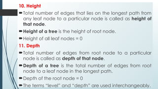 10. Height
Total number of edges that lies on the longest path from
any leaf node to a particular node is called as height of
that node.
Height of a tree is the height of root node.
Height of all leaf nodes = 0
11. Depth
Total number of edges from root node to a particular
node is called as depth of that node.
Depth of a tree is the total number of edges from root
node to a leaf node in the longest path.
Depth of the root node = 0
The terms “level” and “depth” are used interchangeably.
 
