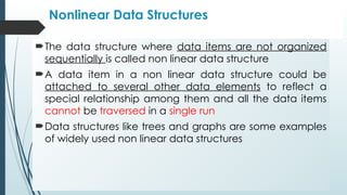 Nonlinear Data Structures
The data structure where data items are not organized
sequentially is called non linear data structure
A data item in a non linear data structure could be
attached to several other data elements to reflect a
special relationship among them and all the data items
cannot be traversed in a single run
Data structures like trees and graphs are some examples
of widely used non linear data structures
 