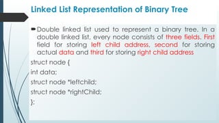 Linked List Representation of Binary Tree
Double linked list used to represent a binary tree. In a
double linked list, every node consists of three fields. First
field for storing left child address, second for storing
actual data and third for storing right child address
struct node {
int data;
struct node *leftchild;
struct node *rightChild;
};
 