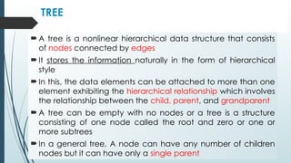 TREE
 A tree is a nonlinear hierarchical data structure that consists
of nodes connected by edges
 It stores the information naturally in the form of hierarchical
style
 In this, the data elements can be attached to more than one
element exhibiting the hierarchical relationship which involves
the relationship between the child, parent, and grandparent
 A tree can be empty with no nodes or a tree is a structure
consisting of one node called the root and zero or one or
more subtrees
 In a general tree, A node can have any number of children
nodes but it can have only a single parent
 