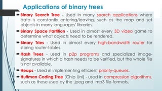 Applications of binary trees
 Binary Search Tree - Used in many search applications where
data is constantly entering/leaving, such as the map and set
objects in many languages' libraries.
 Binary Space Partition - Used in almost every 3D video game to
determine what objects need to be rendered.
 Binary Tries - Used in almost every high-bandwidth router for
storing router-tables.
 Hash Trees - used in p2p programs and specialized image-
signatures in which a hash needs to be verified, but the whole file
is not available.
 Heaps - Used in implementing efficient priority-queues.
 Huffman Coding Tree (Chip Uni) - used in compression algorithms,
such as those used by the .jpeg and .mp3 file-formats.
 