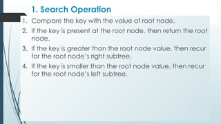 1. Search Operation
1. Compare the key with the value of root node.
2. If the key is present at the root node, then return the root
node.
3. If the key is greater than the root node value, then recur
for the root node’s right subtree.
4. If the key is smaller than the root node value, then recur
for the root node’s left subtree.
 