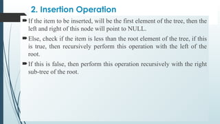 2. Insertion Operation
If the item to be inserted, will be the first element of the tree, then the
left and right of this node will point to NULL.
Else, check if the item is less than the root element of the tree, if this
is true, then recursively perform this operation with the left of the
root.
If this is false, then perform this operation recursively with the right
sub-tree of the root.
 
