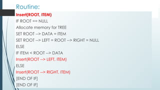 Routine:
Insert(ROOT, ITEM)
IF ROOT == NULL
Allocate memory for TREE
SET ROOT --> DATA = ITEM
SET ROOT --> LEFT = ROOT --> RIGHT = NULL
ELSE
IF ITEM < ROOT --> DATA
Insert(ROOT --> LEFT, ITEM)
ELSE
Insert(ROOT --> RIGHT, ITEM)
[END OF IF]
[END OF IF]
 