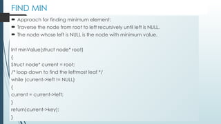FIND MIN
 Approach for finding minimum element:
 Traverse the node from root to left recursively until left is NULL.
 The node whose left is NULL is the node with minimum value.
Int minValue(struct node* root)
{
Struct node* current = root;
/* loop down to find the leftmost leaf */
while (current->left != NULL)
{
current = current->left;
}
return(current->key);
}
 