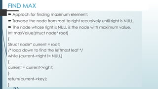 FIND MAX
 Approch for finding maximum element:
 Traverse the node from root to right recursively until right is NULL.
 The node whose right is NULL is the node with maximum value.
Int maxValue(struct node* root)
{
Struct node* current = root;
/* loop down to find the leftmost leaf */
while (current->right != NULL)
{
current = current->right;
}
return(current->key);
}
 