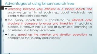 Advantages of using binary search tree
Searching become very efficient in a binary search tree
since, we get a hint at each step, about which sub tree
contains the desired element
The binary search tree is considered as efficient data
structure in compare to arrays and linked lists In searching
process, it removes half sub tree at every step Searching for
an element in a binary search tree
It also speed up the insertion and deletion operations as
compare to that in array and linked list
 