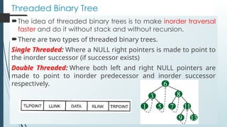 Threaded Binary Tree
The idea of threaded binary trees is to make inorder traversal
faster and do it without stack and without recursion.
There are two types of threaded binary trees.
Single Threaded: Where a NULL right pointers is made to point to
the inorder successor (if successor exists)
Double Threaded: Where both left and right NULL pointers are
made to point to inorder predecessor and inorder successor
respectively.
 