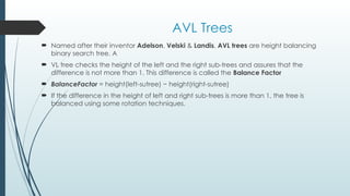 AVL Trees
 Named after their inventor Adelson, Velski & Landis, AVL trees are height balancing
binary search tree. A
 VL tree checks the height of the left and the right sub-trees and assures that the
difference is not more than 1. This difference is called the Balance Factor
 BalanceFactor = height(left-sutree) − height(right-sutree)
 If the difference in the height of left and right sub-trees is more than 1, the tree is
balanced using some rotation techniques.
 