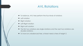 AVL Rotations
 To balance, AVL tree perform the four kinds of rotations
 Left rotation
 Right rotation
 Left-Right rotation
 Right-Left rotation
 The first two rotations are single rotations and the next two rotations are
double rotations.
 To have an unbalanced tree, at least need a tree of height 2
 