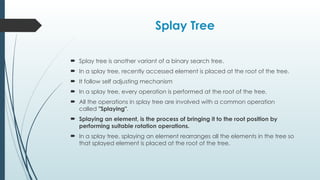 Splay Tree
 Splay tree is another variant of a binary search tree.
 In a splay tree, recently accessed element is placed at the root of the tree.
 It follow self adjusting mechanism
 In a splay tree, every operation is performed at the root of the tree.
 All the operations in splay tree are involved with a common operation
called "Splaying".
 Splaying an element, is the process of bringing it to the root position by
performing suitable rotation operations.
 In a splay tree, splaying an element rearranges all the elements in the tree so
that splayed element is placed at the root of the tree.
 