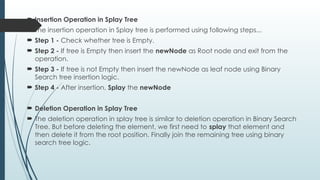  Insertion Operation in Splay Tree
 The insertion operation in Splay tree is performed using following steps...
 Step 1 - Check whether tree is Empty.
 Step 2 - If tree is Empty then insert the newNode as Root node and exit from the
operation.
 Step 3 - If tree is not Empty then insert the newNode as leaf node using Binary
Search tree insertion logic.
 Step 4 - After insertion, Splay the newNode
 Deletion Operation in Splay Tree
 The deletion operation in splay tree is similar to deletion operation in Binary Search
Tree. But before deleting the element, we first need to splay that element and
then delete it from the root position. Finally join the remaining tree using binary
search tree logic.
 