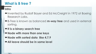 What is B tree ?
Intro
Invented by Rudolf Bayer and Ed McCreight in 1972 at Boeing
Research Labs.
B-Tree is known as balanced m-way tree and used in external
sorting.
It is a binary search tree
Node with more than one keys
Node with sorted data like 4,7,9
All leave should be in same level
 