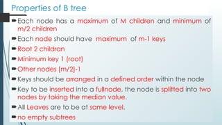 Properties of B tree
Each node has a maximum of M children and minimum of
m/2 children
Each node should have maximum of m-1 keys
Root 2 childran
Minimum key 1 (root)
Other nodes [m/2]-1
Keys should be arranged in a defined order within the node
Key to be inserted into a fullnode, the node is splitted into two
nodes by taking the median value.
All Leaves are to be at same level.
no empty subtrees
 