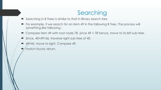 Searching
 Searching in B Trees is similar to that in Binary search tree
 For example, if we search for an item 49 in the following B Tree. The process will
something like following :
 Compare item 49 with root node 78. since 49 < 78 hence, move to its left sub-tree.
 Since, 40<49<56, traverse right sub-tree of 40.
 49>45, move to right. Compare 49.
 match found, return.
 