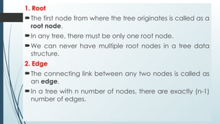 1. Root
The first node from where the tree originates is called as a
root node.
In any tree, there must be only one root node.
We can never have multiple root nodes in a tree data
structure.
2. Edge
The connecting link between any two nodes is called as
an edge.
In a tree with n number of nodes, there are exactly (n-1)
number of edges.
 