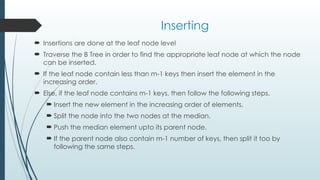 Inserting
 Insertions are done at the leaf node level
 Traverse the B Tree in order to find the appropriate leaf node at which the node
can be inserted.
 If the leaf node contain less than m-1 keys then insert the element in the
increasing order.
 Else, if the leaf node contains m-1 keys, then follow the following steps.
 Insert the new element in the increasing order of elements.
 Split the node into the two nodes at the median.
 Push the median element upto its parent node.
 If the parent node also contain m-1 number of keys, then split it too by
following the same steps.
 