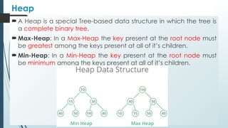 Heap
 A Heap is a special Tree-based data structure in which the tree is
a complete binary tree.
 Max-Heap: In a Max-Heap the key present at the root node must
be greatest among the keys present at all of it’s children.
 Min-Heap: In a Min-Heap the key present at the root node must
be minimum among the keys present at all of it’s children.
 