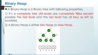 Binary Heap
A Binary Heap is a Binary Tree with following properties.
1) It’s a complete tree (All levels are completely filled except
possibly the last level and the last level has all keys as left as
possible).
2) A Binary Heap is either Min Heap or Max Heap.
 