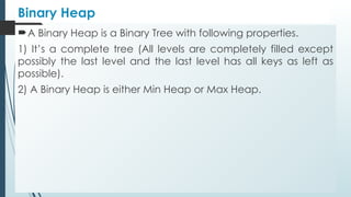 Binary Heap
A Binary Heap is a Binary Tree with following properties.
1) It’s a complete tree (All levels are completely filled except
possibly the last level and the last level has all keys as left as
possible).
2) A Binary Heap is either Min Heap or Max Heap.
 