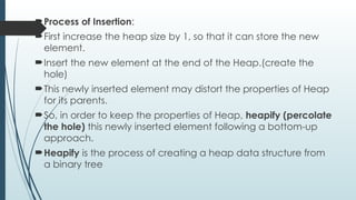 Process of Insertion:
First increase the heap size by 1, so that it can store the new
element.
Insert the new element at the end of the Heap.(create the
hole)
This newly inserted element may distort the properties of Heap
for its parents.
So, in order to keep the properties of Heap, heapify (percolate
the hole) this newly inserted element following a bottom-up
approach.
Heapify is the process of creating a heap data structure from
a binary tree
 